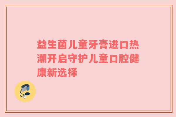 益生菌儿童牙膏进口热潮开启守护儿童口腔健康新选择