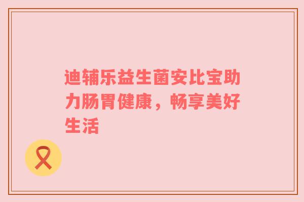 迪辅乐益生菌安比宝助力肠胃健康，畅享美好生活