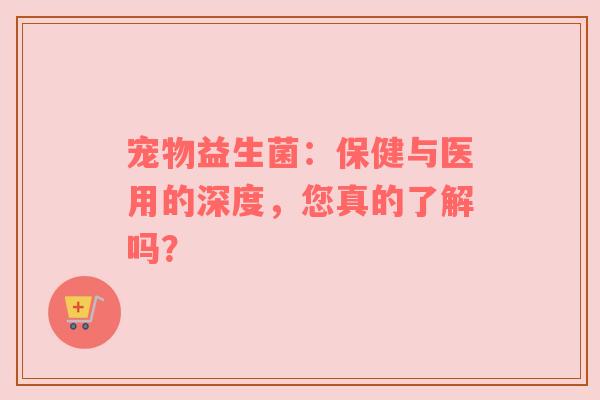 宠物益生菌：保健与医用的深度，您真的了解吗？