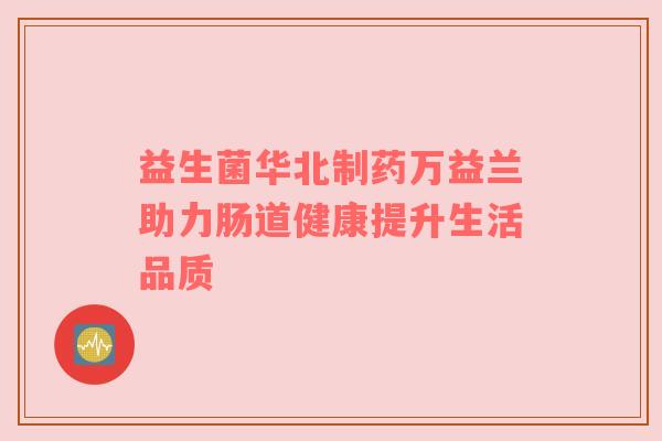 益生菌华北制药万益兰助力肠道健康提升生活品质