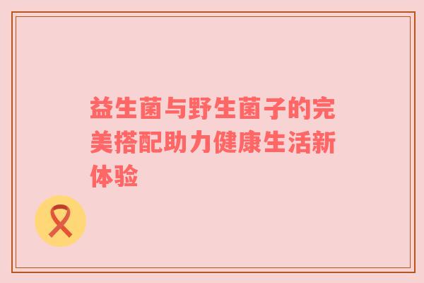 益生菌与野生菌子的完美搭配助力健康生活新体验