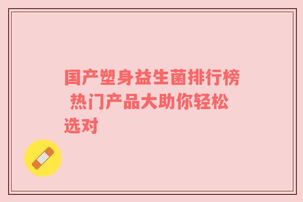 国产塑身益生菌排行榜 热门产品大助你轻松选对