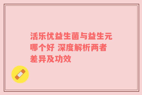 活乐优益生菌与益生元哪个好 深度解析两者差异及功效