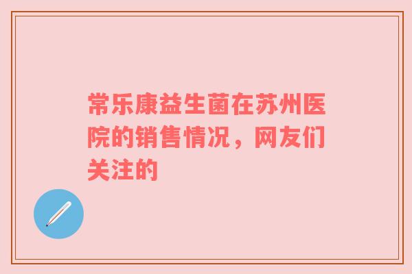 常乐康益生菌在苏州医院的销售情况，网友们关注的