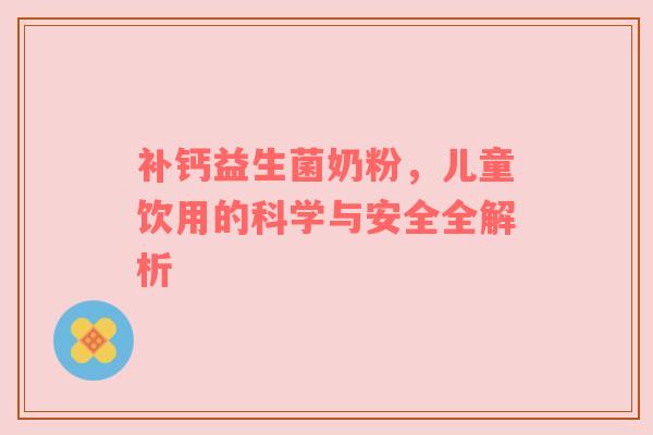 补钙益生菌奶粉，儿童饮用的科学与安全全解析