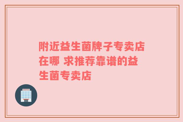 附近益生菌牌子专卖店在哪 求推荐靠谱的益生菌专卖店