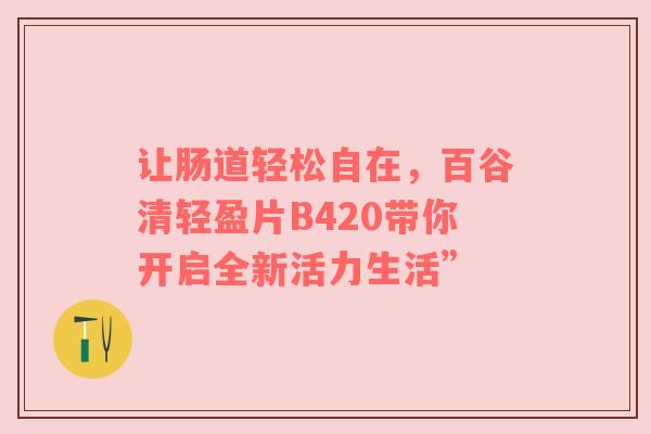 让肠道轻松自在，百谷清轻盈片B420带你开启全新活力生活”