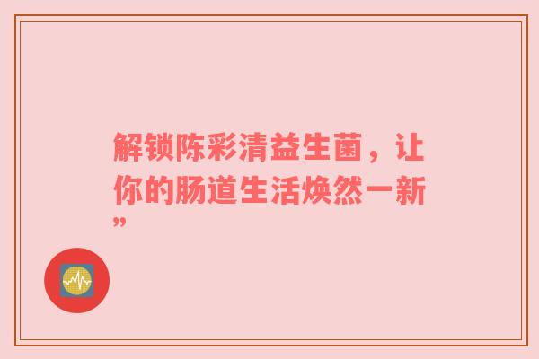 解锁陈彩清益生菌，让你的肠道生活焕然一新”