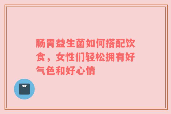 肠胃益生菌如何搭配饮食，女性们轻松拥有好气色和好心情