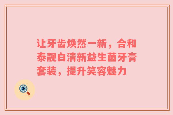 让牙齿焕然一新，合和泰靓白清新益生菌牙膏套装，提升笑容魅力