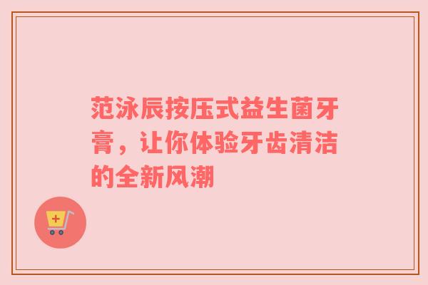 范泳辰按压式益生菌牙膏，让你体验牙齿清洁的全新风潮