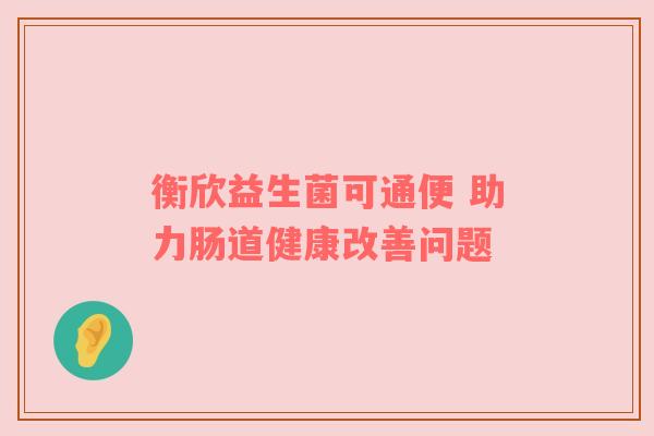 衡欣益生菌可通便 助力肠道健康改善问题