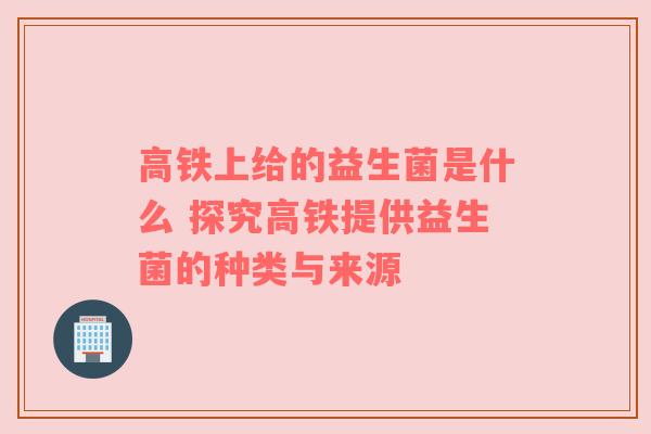 高铁上给的益生菌是什么 探究高铁提供益生菌的种类与来源