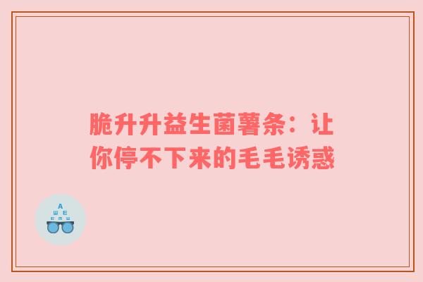 脆升升益生菌薯条：让你停不下来的毛毛诱惑