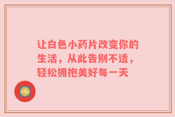 让白色小药片改变你的生活，从此告别不适，轻松拥抱美好每一天