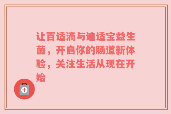 让百适滴与迪适宝益生菌，开启你的肠道新体验，关注生活从现在开始